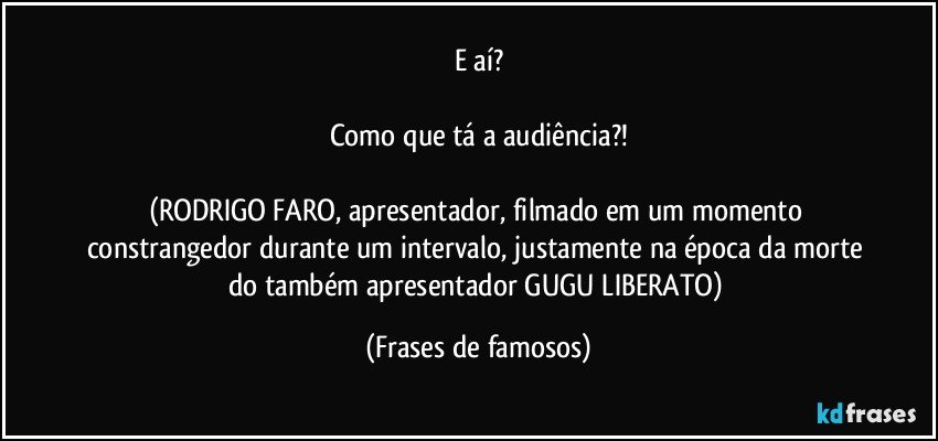 E aí?

Como que tá a audiência?!

(RODRIGO FARO, apresentador, filmado em um momento constrangedor durante um intervalo, justamente na época da morte do também apresentador GUGU LIBERATO) (Frases de famosos)