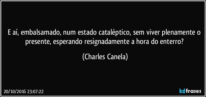 E aí, embalsamado, num estado cataléptico, sem viver plenamente o presente, esperando resignadamente a hora do enterro? (Charles Canela)