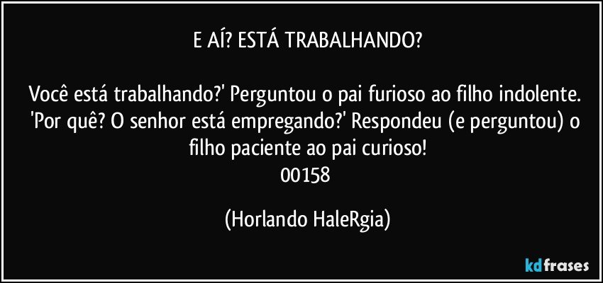 E AÍ? ESTÁ TRABALHANDO?

Você está trabalhando?' Perguntou o pai furioso ao filho indolente. 'Por quê? O senhor está empregando?' Respondeu (e perguntou) o filho paciente ao pai curioso!
00158 (Horlando HaleRgia)