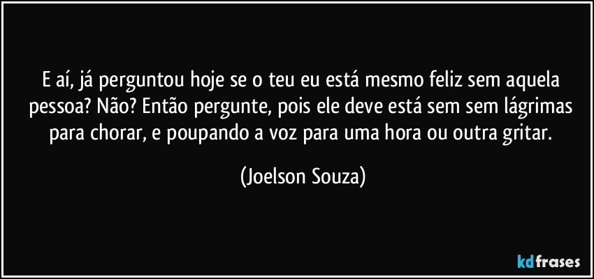 E aí, já perguntou hoje se o teu eu está mesmo feliz sem aquela pessoa? Não? Então pergunte, pois ele deve está sem sem lágrimas para chorar, e poupando a voz para uma hora ou outra gritar. (Joelson Souza)