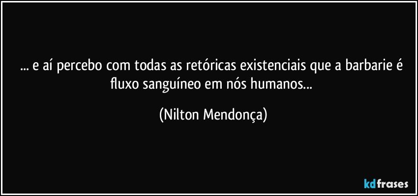 ... e aí percebo com todas as retóricas existenciais que a barbarie é fluxo sanguíneo em nós humanos... (Nilton Mendonça)