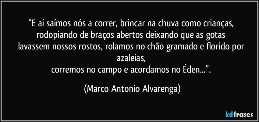 “E aí saímos nós a correr, brincar na chuva como crianças, 
rodopiando de braços abertos deixando que as gotas 
lavassem nossos rostos, rolamos no chão gramado e florido por azaleias, 
corremos no campo e acordamos no Éden...”. (Marco Antonio Alvarenga)