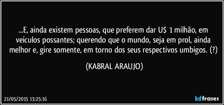 ...E, ainda existem pessoas, que preferem dar U$ 1 milhão, em veículos possantes; querendo que o mundo, seja em prol, ainda melhor e, gire somente, em torno dos seus respectivos umbigos. (?) (KABRAL ARAUJO)