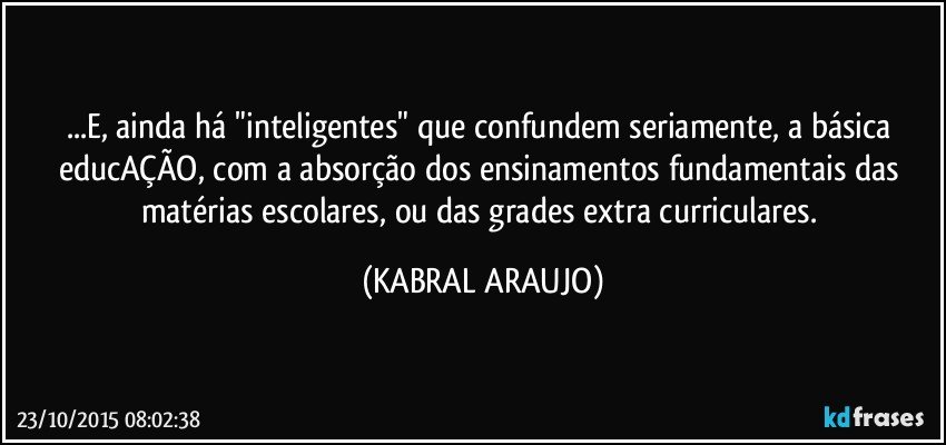 ...E, ainda há "inteligentes" que confundem seriamente, a básica educAÇÃO, com a absorção dos ensinamentos fundamentais das matérias escolares, ou das grades extra curriculares. (KABRAL ARAUJO)