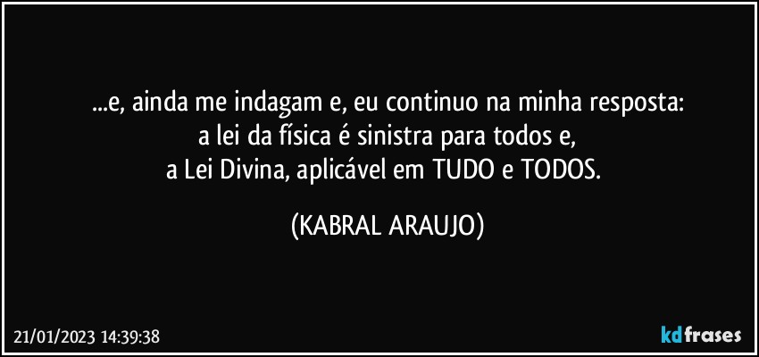 ...e, ainda me indagam e, eu continuo na minha resposta:
a lei da física é sinistra para todos e,
a Lei Divina, aplicável em TUDO e TODOS. (KABRAL ARAUJO)