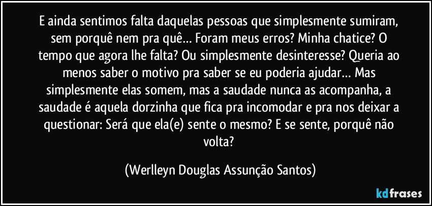 E ainda sentimos falta daquelas pessoas que simplesmente sumiram, sem porquê nem pra quê… Foram meus erros? Minha chatice? O tempo que agora lhe falta? Ou simplesmente desinteresse? Queria ao menos saber o motivo pra saber se eu poderia ajudar… Mas simplesmente elas somem, mas a saudade nunca as acompanha, a saudade é aquela dorzinha que fica pra incomodar e pra nos deixar a questionar: Será que ela(e) sente o mesmo? E se sente, porquê não volta? (Werlleyn Douglas Assunção Santos)