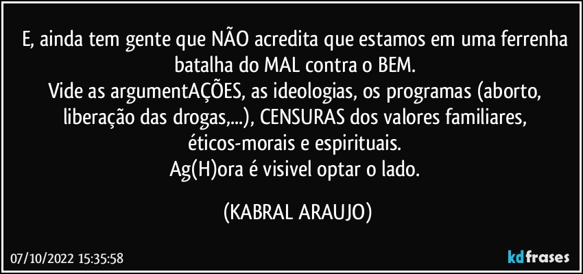 E, ainda tem gente que NÃO acredita que estamos em uma ferrenha batalha do MAL contra o BEM. 
Vide as argumentAÇÕES, as ideologias, os programas (aborto, liberação das drogas,...), CENSURAS dos valores familiares, éticos-morais e espirituais. 
Ag(H)ora é visivel optar o lado. (KABRAL ARAUJO)