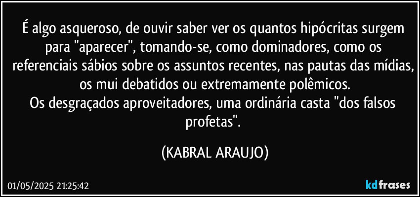 É algo asqueroso, de ouvir/saber/ver os quantos hipócritas surgem para "aparecer", tomando-se, como dominadores, como os referenciais sábios sobre os assuntos recentes, nas pautas das mídias, os mui debatidos ou extremamente polêmicos.
Os desgraçados aproveitadores, uma ordinária casta "dos falsos profetas". (KABRAL ARAUJO)