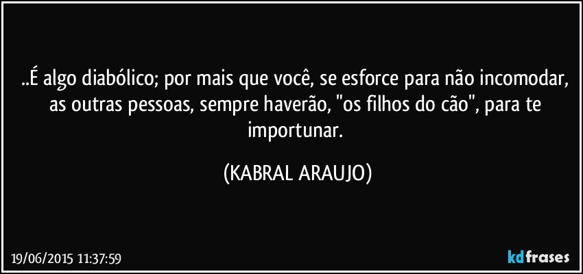 ..É algo diabólico; por mais que você, se esforce para não incomodar, as outras pessoas, sempre haverão, "os filhos do cão", para te importunar. (KABRAL ARAUJO)