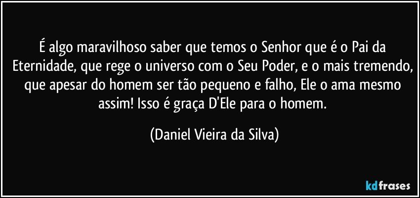 É algo maravilhoso saber que temos o Senhor que é o Pai da Eternidade, que rege o universo com o Seu Poder, e o mais tremendo, que apesar do homem ser tão pequeno e falho, Ele o ama mesmo assim! Isso é graça D'Ele para o homem. (Daniel Vieira da Silva)