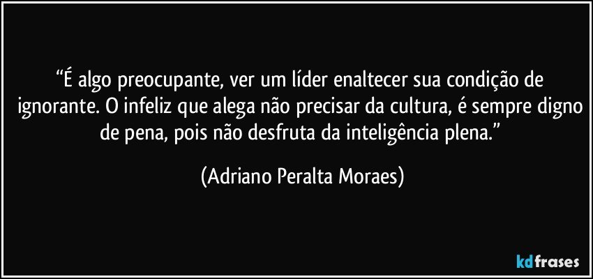 “É algo preocupante, ver um líder enaltecer sua condição de ignorante. O infeliz que alega não precisar da cultura, é sempre digno de pena, pois não desfruta da inteligência plena.” (Adriano Peralta Moraes)