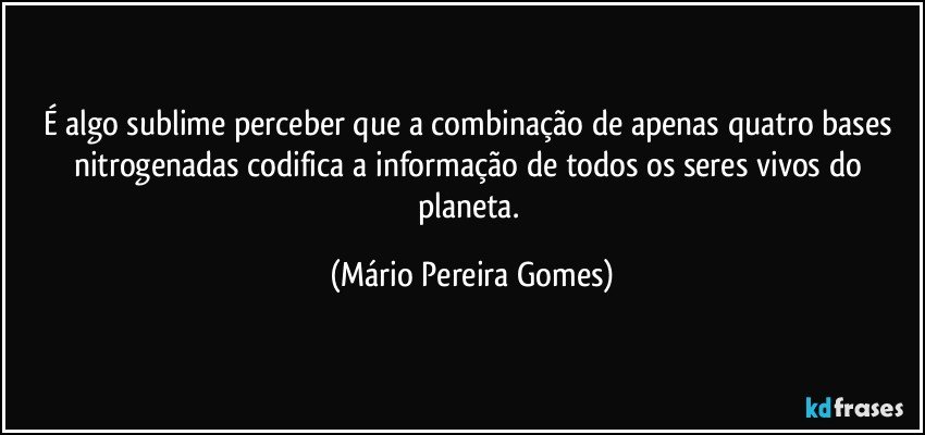 É algo sublime perceber que a combinação de apenas quatro bases nitrogenadas codifica a informação de todos os seres vivos do planeta. (Mário Pereira Gomes)