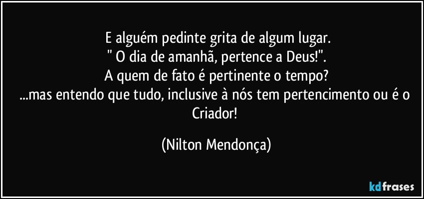 ⁠E alguém pedinte grita de algum lugar.
" O dia de amanhã, pertence a Deus!".
A quem de fato é pertinente o tempo?
...mas entendo que tudo, inclusive à nós tem pertencimento ou é o  Criador! (Nilton Mendonça)