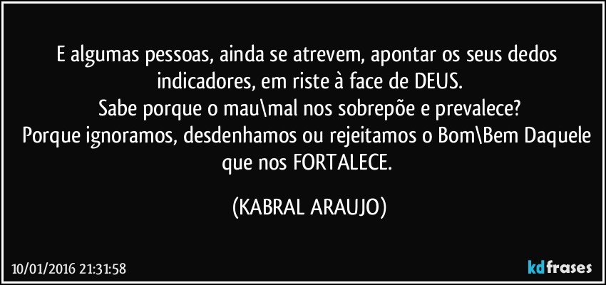 E algumas pessoas, ainda se atrevem, apontar os seus dedos indicadores, em riste à face de DEUS.
Sabe porque o mau\mal nos sobrepõe e prevalece?
Porque ignoramos, desdenhamos ou rejeitamos o Bom\Bem Daquele que nos FORTALECE. (KABRAL ARAUJO)