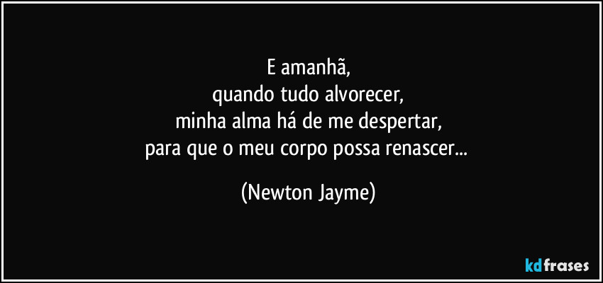 E amanhã,
quando tudo alvorecer,
minha alma há de me despertar,
para que o meu corpo possa renascer... (Newton Jayme)