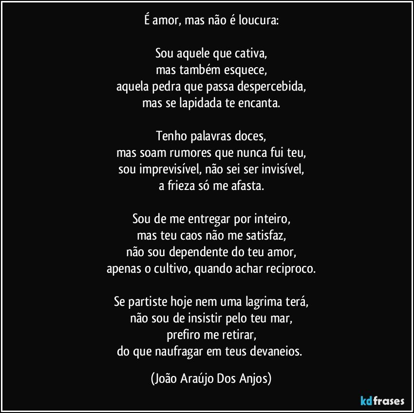 É amor, mas não é loucura:

Sou aquele que cativa,
mas também esquece,
aquela pedra que passa despercebida,
mas se lapidada te encanta.

Tenho palavras doces,
mas soam rumores que nunca fui teu,
sou imprevisível, não sei ser invisível,
a frieza só me afasta.

Sou de me entregar por inteiro,
mas teu caos não me satisfaz,
não sou dependente do teu amor,
apenas o cultivo, quando achar reciproco.

Se partiste hoje nem uma lagrima terá,
não sou de insistir pelo teu mar,
prefiro me retirar,
do que naufragar em teus devaneios. (João Araújo Dos Anjos)