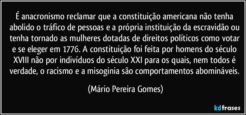 É anacronismo reclamar que a constituição americana não tenha abolido o tráfico de pessoas e a própria instituição da escravidão ou tenha tornado as mulheres dotadas de direitos políticos como votar e se eleger em 1776. A constituição foi feita por homens do século XVIII não por indivíduos do século XXI para os quais, nem todos é verdade, o racismo e a misoginia são comportamentos abomináveis. (Mário Pereira Gomes)