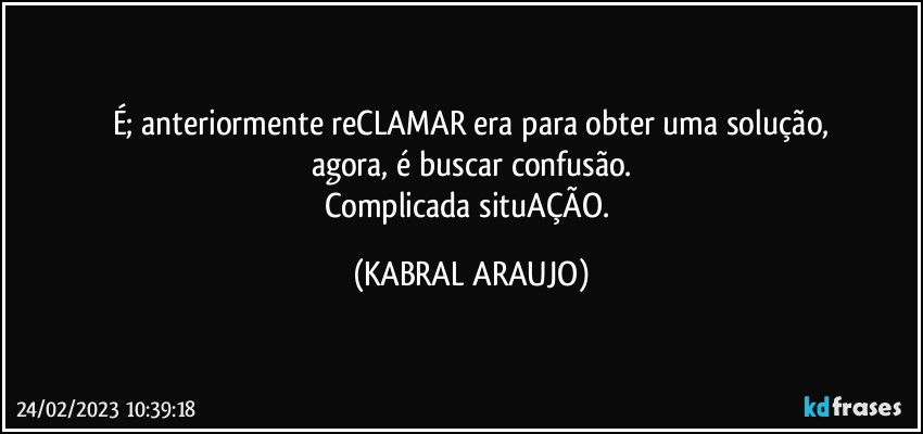 É; anteriormente reCLAMAR era para obter uma solução,
agora, é buscar confusão.
Complicada situAÇÃO. (KABRAL ARAUJO)