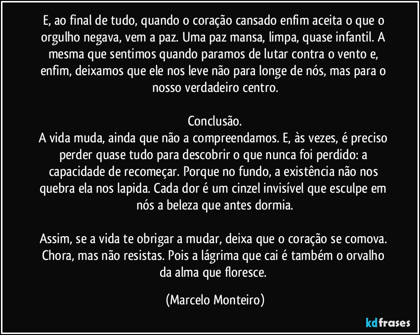 E, ao final de tudo, quando o coração cansado enfim aceita o que o orgulho negava, vem a paz. Uma paz mansa, limpa, quase infantil. A mesma que sentimos quando paramos de lutar contra o vento e, enfim, deixamos que ele nos leve não para longe de nós, mas para o nosso verdadeiro centro.
Conclusão.
A vida muda, ainda que não a compreendamos. E, às vezes, é preciso perder quase tudo para descobrir o que nunca foi perdido: a capacidade de recomeçar. Porque no fundo, a existência não nos quebra ela nos lapida. Cada dor é um cinzel invisível que esculpe em nós a beleza que antes dormia.
Assim, se a vida te obrigar a mudar, deixa que o coração se comova. Chora, mas não resistas. Pois a lágrima que cai é também o orvalho da alma que floresce. (Marcelo Monteiro)