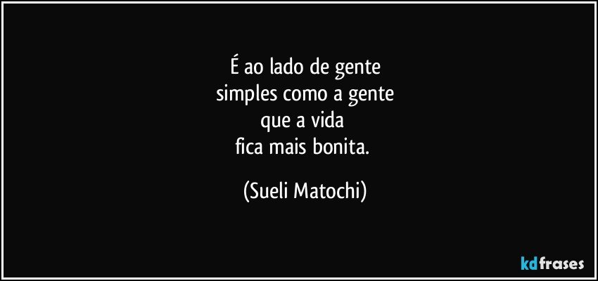 É ao lado de gente
simples como a gente
que a vida 
fica mais bonita. (Sueli Matochi)