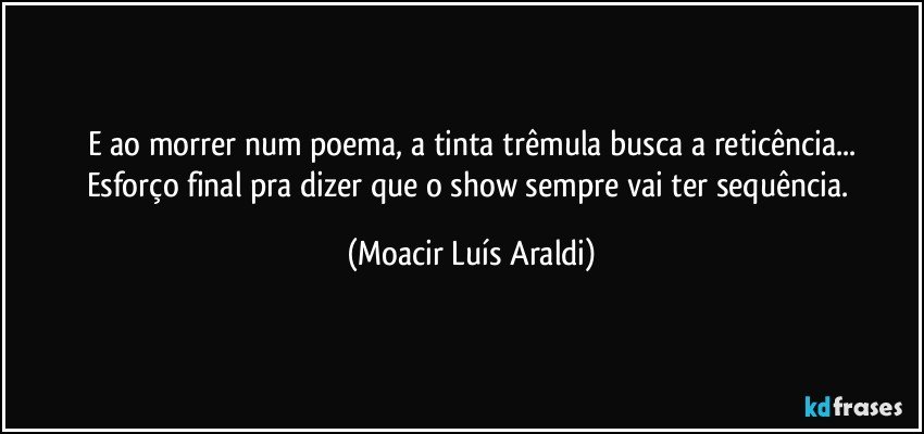 E ao morrer num poema, a tinta trêmula busca a reticência...
Esforço final pra dizer que o show sempre vai ter sequência. (Moacir Luís Araldi)