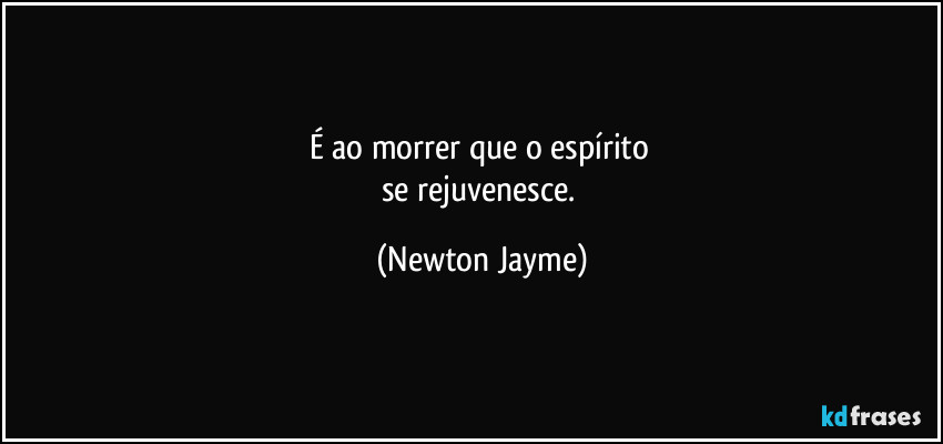 É ao morrer que o espírito 
se rejuvenesce. (Newton Jayme)