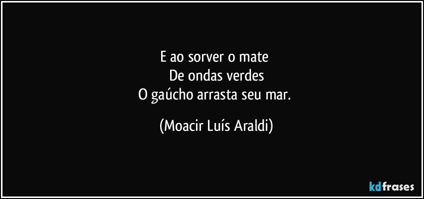 E ao sorver o mate 
De ondas verdes
O gaúcho arrasta seu mar. (Moacir Luís Araldi)