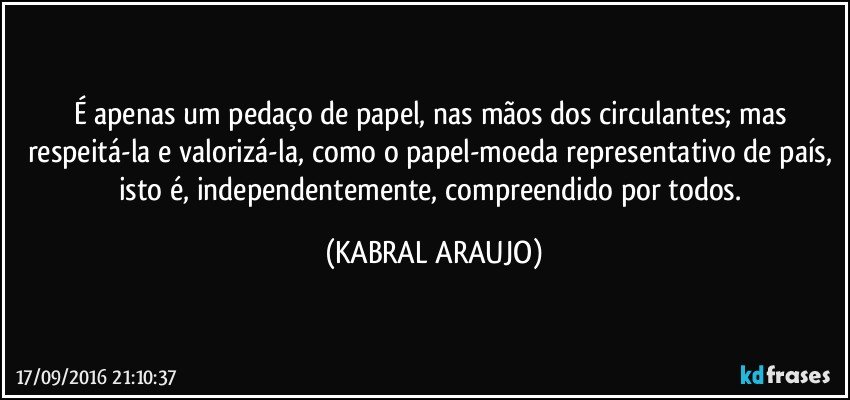 É apenas um pedaço de papel, nas mãos dos circulantes; mas respeitá-la e valorizá-la, como o papel-moeda representativo de país, isto é, independentemente, compreendido por todos. (KABRAL ARAUJO)