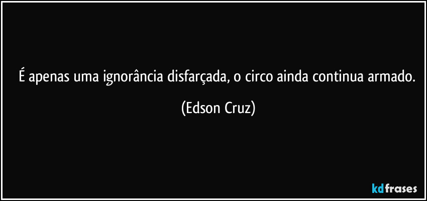 É apenas uma ignorância disfarçada, o circo ainda continua armado. (Edson Cruz)