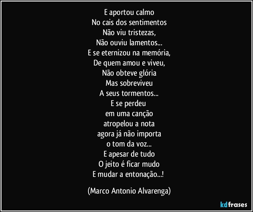 E aportou calmo
No cais dos sentimentos
Não viu tristezas,
Não ouviu lamentos...
E se eternizou na memória,
De quem amou e viveu,
Não obteve glória
Mas sobreviveu
A seus tormentos...
E se perdeu 
em uma canção
atropelou a nota
agora já não importa
o tom da voz...
E apesar de tudo
O jeito é ficar mudo
E mudar a entonação...! (Marco Antonio Alvarenga)