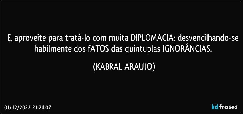 E, aproveite para tratá-lo com muita DIPLOMACIA; desvencilhando-se habilmente dos fATOS das quíntuplas IGNORÂNCIAS. (KABRAL ARAUJO)