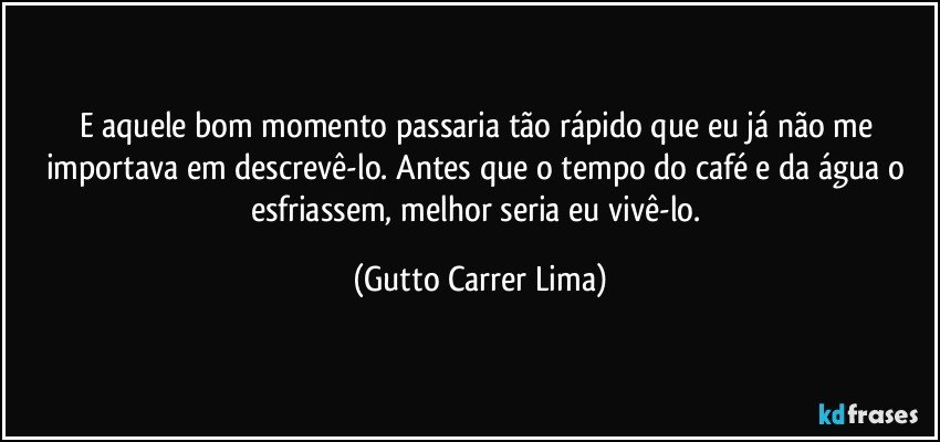 E aquele bom momento passaria tão rápido que eu já não me importava em descrevê-lo. Antes que o tempo do café e da água o esfriassem, melhor seria eu vivê-lo. (Gutto Carrer Lima)