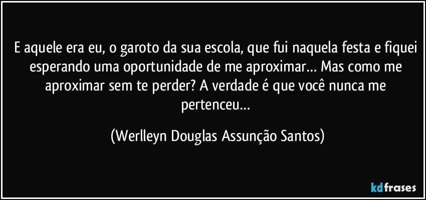 E aquele era eu, o garoto da sua escola, que fui naquela festa e fiquei esperando uma oportunidade de me aproximar… Mas como me aproximar sem te perder? A verdade é que você nunca me pertenceu… (Werlleyn Douglas Assunção Santos)