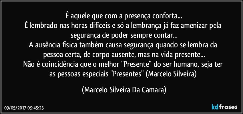 È aquele que com a presença conforta...
É lembrado nas horas difíceis e só a lembrança já faz amenizar pela segurança de poder sempre contar...
A ausência física também causa segurança quando se lembra da pessoa certa, de corpo ausente, mas na vida presente...
Não é coincidência que o melhor "Presente" do ser humano, seja ter as pessoas especiais "Presentes" (Marcelo Silveira) (Marcelo Silveira Da Camara)