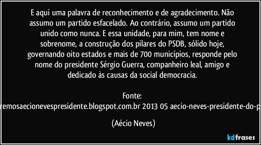 E aqui uma palavra de reconhecimento e de agradecimento. Não assumo um partido esfacelado. Ao contrário, assumo um partido unido como nunca. E essa unidade, para mim, tem nome e sobrenome, a construção dos pilares do PSDB, sólido hoje, governando oito estados e mais de 700 municípios, responde pelo nome do presidente Sérgio Guerra, companheiro leal, amigo e dedicado às causas da social democracia.  

Fonte: http://www.queremosaecionevespresidente.blogspot.com.br/2013/05/aecio-neves-presidente-do-psdb-estreia.html (Aécio Neves)