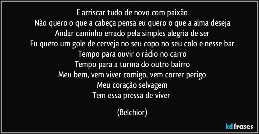 E arriscar tudo de novo com paixão
Não quero o que a cabeça pensa eu quero o que a alma deseja
Andar caminho errado pela simples alegria de ser
Eu quero um gole de cerveja no seu copo no seu colo e nesse bar
Tempo para ouvir o rádio no carro
Tempo para a turma do outro bairro
Meu bem, vem viver comigo, vem correr perigo
Meu coração selvagem
Tem essa pressa de viver (Belchior)