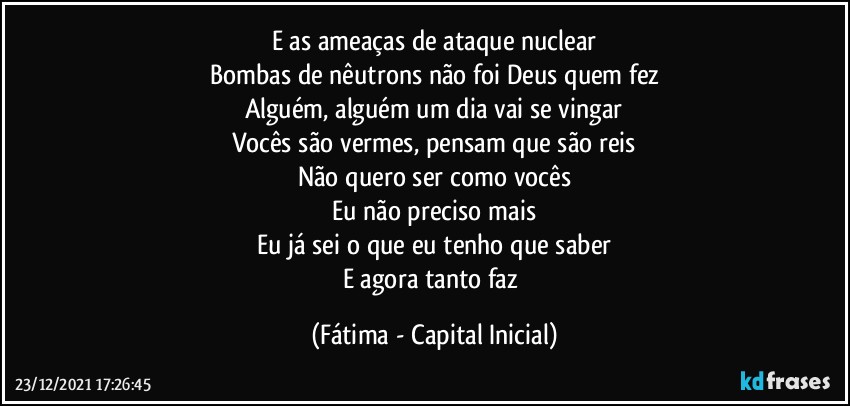 E as ameaças de ataque nuclear
Bombas de nêutrons não foi Deus quem fez
Alguém, alguém um dia vai se vingar
Vocês são vermes, pensam que são reis
Não quero ser como vocês
Eu não preciso mais
Eu já sei o que eu tenho que saber
E agora tanto faz (Fátima - Capital Inicial)