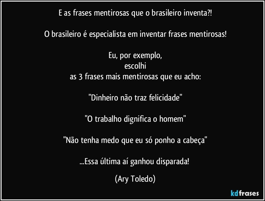 E as frases mentirosas que o brasileiro inventa?!

O brasileiro é especialista em inventar frases mentirosas!

Eu, por exemplo,
escolhi
as 3 frases mais mentirosas que eu acho:

"Dinheiro não traz felicidade"

"O trabalho dignifica o homem"

"Não tenha medo que eu só ponho a cabeça"

...Essa última aí ganhou disparada! (Ary Toledo)