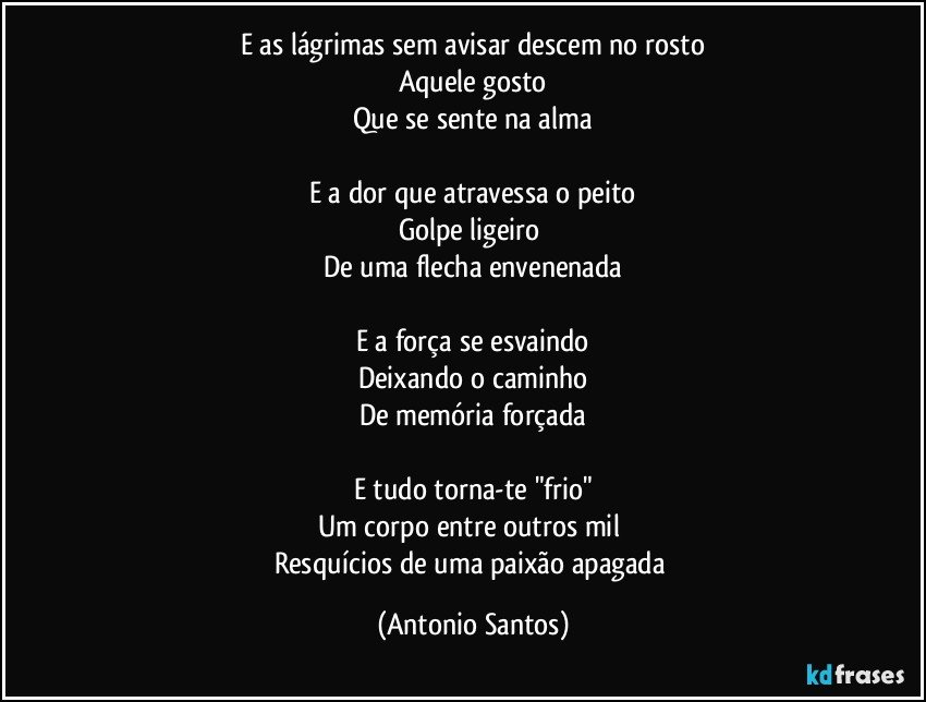 E as lágrimas sem avisar descem no rosto
Aquele gosto
Que se sente na alma

E a dor que atravessa o peito
Golpe ligeiro 
De uma flecha envenenada

E a força se esvaindo
Deixando o caminho
De memória forçada

E tudo torna-te "frio"
Um corpo entre outros mil 
Resquícios de uma paixão apagada (Antonio Santos)