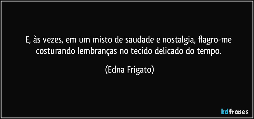 E, às vezes, em um misto de saudade e nostalgia, flagro-me costurando lembranças no tecido delicado do tempo. (Edna Frigato)