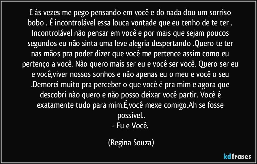 E às vezes me pego pensando em você e do nada dou um sorriso bobo . É incontrolável essa louca vontade que eu tenho de te ter . Incontrolável não pensar em você e por mais que sejam poucos segundos eu não sinta uma leve alegria despertando .Quero te ter nas mãos pra poder dizer que você me pertence assim como eu pertenço a você. Não quero mais ser eu e você ser você. Quero ser eu e você,viver nossos sonhos e não apenas eu o meu e você o seu .Demorei muito pra perceber o que você é pra mim e agora que descobri não quero e não posso deixar você partir. Você é exatamente tudo para mim.É,você mexe comigo.Ah se fosse possível..
- Eu e Você. (Regina Souza)