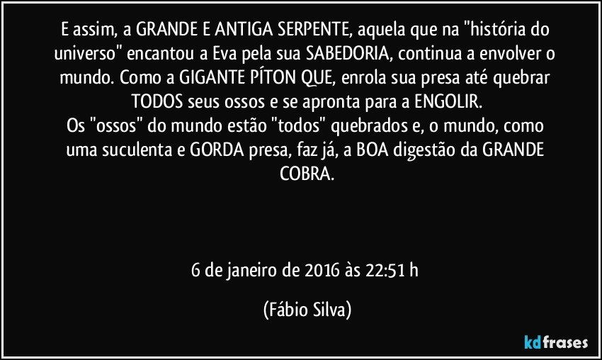 E assim, a GRANDE E ANTIGA SERPENTE, aquela que na "história do universo" encantou a Eva pela sua SABEDORIA, continua a envolver o mundo. Como a GIGANTE PÍTON QUE, enrola sua presa até quebrar TODOS seus ossos e se apronta para a ENGOLIR.
Os "ossos" do mundo estão "todos" quebrados e, o mundo, como uma suculenta e GORDA presa, faz já, a BOA digestão da GRANDE COBRA.



6 de janeiro de 2016 às 22:51 h (Fábio Silva)