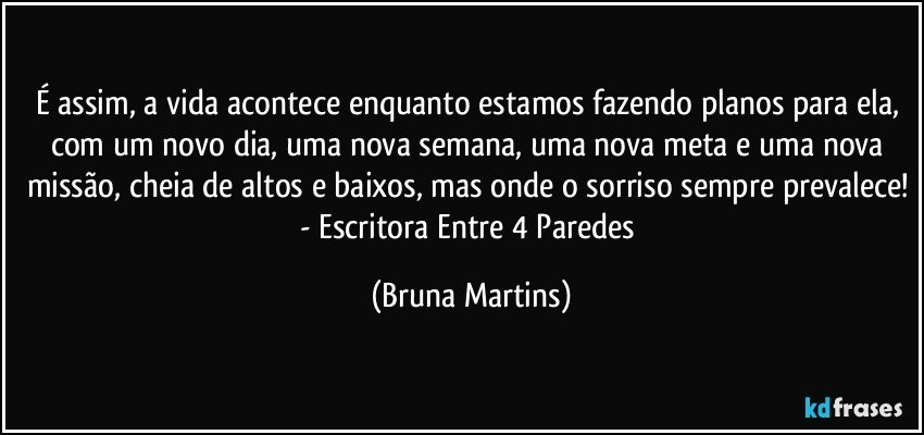 É assim, a vida acontece enquanto estamos fazendo planos para ela, com um novo dia, uma nova semana, uma nova meta e uma nova missão, cheia de altos e baixos, mas onde o sorriso sempre prevalece! - Escritora Entre 4 Paredes (Bruna Martins)