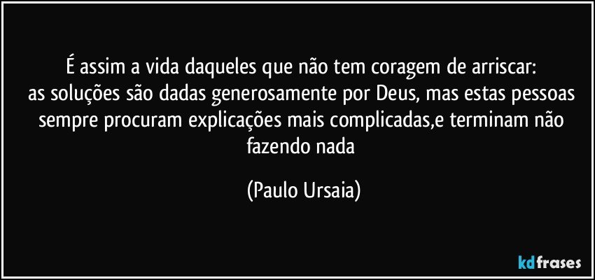 É assim a vida daqueles que não tem coragem de arriscar: 
as soluções são dadas generosamente por Deus, mas estas pessoas sempre procuram explicações mais complicadas,e terminam não fazendo nada (Paulo Ursaia)