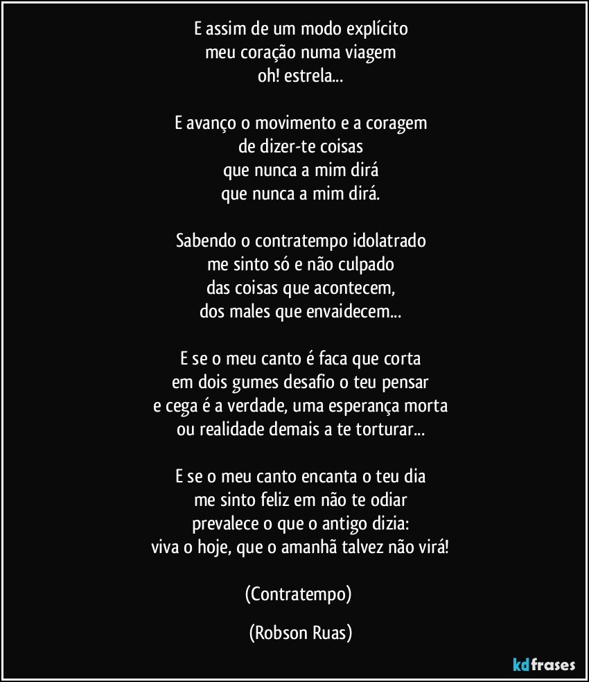 E assim de um modo explícito
meu coração numa viagem
oh! estrela...

E avanço o movimento e a coragem
de dizer-te coisas
que nunca a mim dirá
que nunca a mim dirá.

Sabendo o contratempo idolatrado
me sinto só e não culpado
das coisas que acontecem,
dos males que envaidecem...

E se o meu canto é faca que corta
em dois gumes desafio o teu pensar
e cega é a verdade, uma esperança morta
ou realidade demais a te torturar...

E se o meu canto encanta o teu dia
me sinto feliz em não te odiar
prevalece o que o antigo dizia:
viva o hoje, que o amanhã talvez não virá!

(Contratempo) (Robson Ruas)