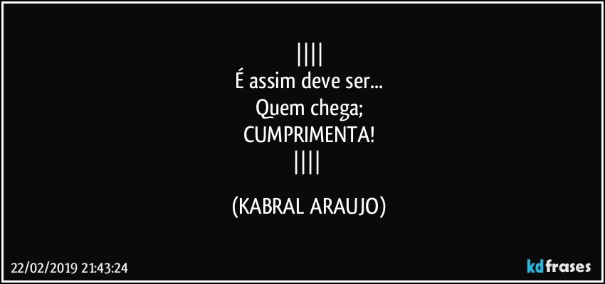 
É assim deve ser...
Quem chega;
CUMPRIMENTA!
 (KABRAL ARAUJO)