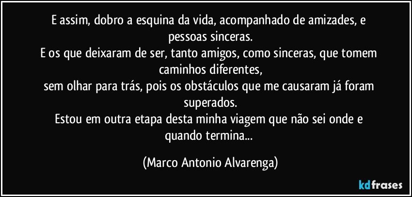 E assim, dobro a esquina da vida, acompanhado de amizades, e pessoas sinceras.
E os que deixaram de ser, tanto amigos, como sinceras, que tomem caminhos diferentes,
sem olhar para trás, pois os obstáculos que me causaram  já foram superados.
Estou em outra etapa desta minha viagem que não sei onde e quando termina... (Marco Antonio Alvarenga)