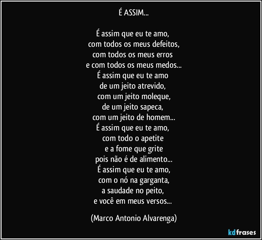 É ASSIM...

É assim que eu te amo, 
com todos os meus defeitos,
com todos os meus erros 
e com todos os meus medos...
É assim que eu te amo 
de um jeito atrevido, 
com um jeito moleque,
de um jeito sapeca, 
com um jeito de homem...
É assim que eu te amo, 
com todo o apetite 
e a fome que grite
pois não é de alimento...
É assim que eu te amo,
com o nó na garganta,
a saudade no peito, 
e você em meus versos... (Marco Antonio Alvarenga)