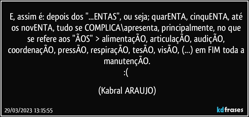 E, assim é: depois dos "...ENTAS", ou seja; quarENTA, cinquENTA, até os novENTA, tudo se COMPLICA\apresenta, principalmente, no que se refere aos "ÃOS" > alimentaçÃO, articulaçÃO, audiçÃO, coordenaçÃO, pressÃO, respiraçÃO, tesÃO, visÃO, (...) em FIM toda a manutençÃO.
:( (KABRAL ARAUJO)