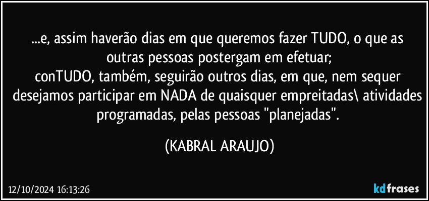 ...e, assim haverão dias em que queremos fazer TUDO, o que as outras pessoas postergam em efetuar;
conTUDO, também, seguirão outros dias, em que, nem sequer desejamos participar em NADA de quaisquer empreitadas\ atividades programadas, pelas pessoas "planejadas". (KABRAL ARAUJO)